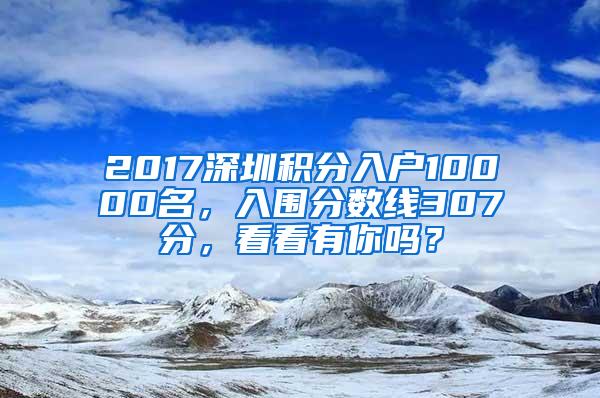 2017深圳积分入户10000名，入围分数线307分，看看有你吗？