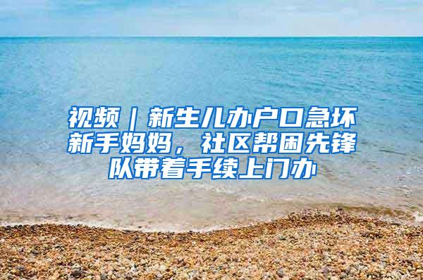 视频｜新生儿办户口急坏新手妈妈，社区帮困先锋队带着手续上门办