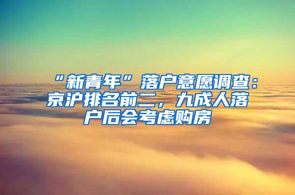 “新青年”落户意愿调查：京沪排名前二，九成人落户后会考虑购房