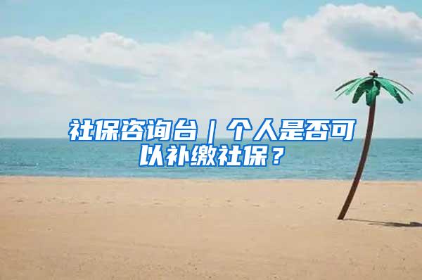 社保咨询台｜个人是否可以补缴社保？