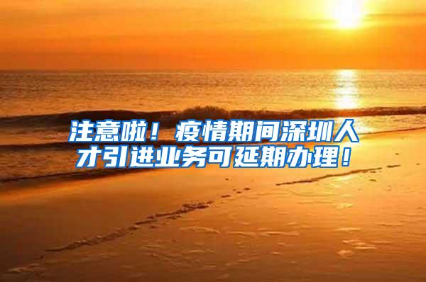 注意啦！疫情期间深圳人才引进业务可延期办理！