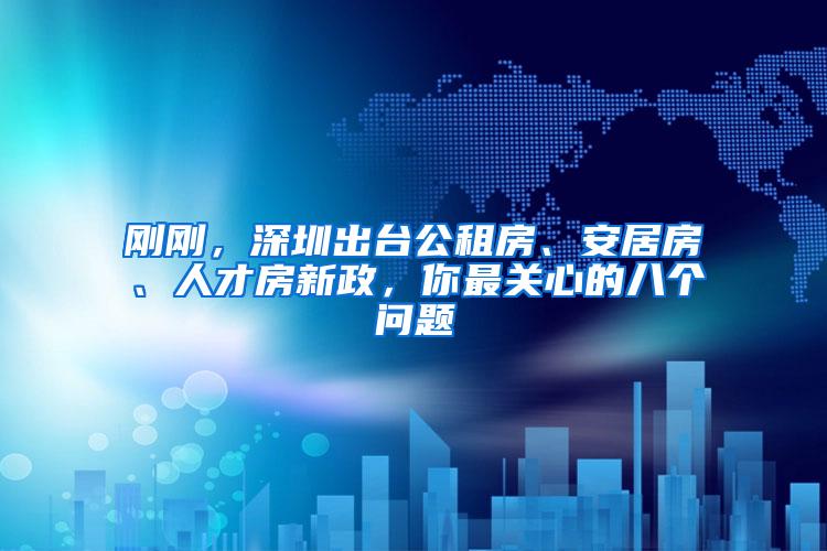 刚刚，深圳出台公租房、安居房、人才房新政，你最关心的八个问题