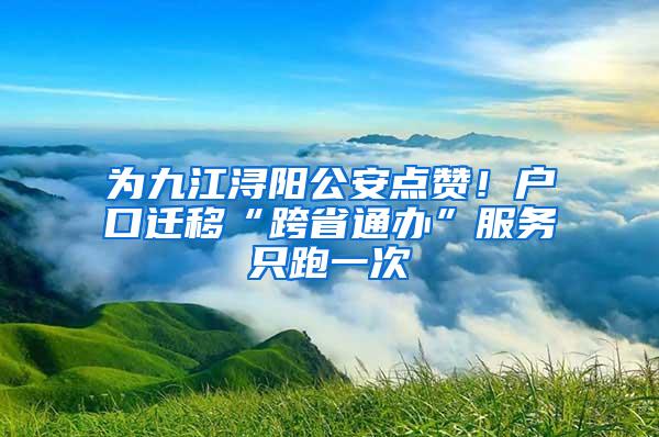 为九江浔阳公安点赞！户口迁移“跨省通办”服务只跑一次