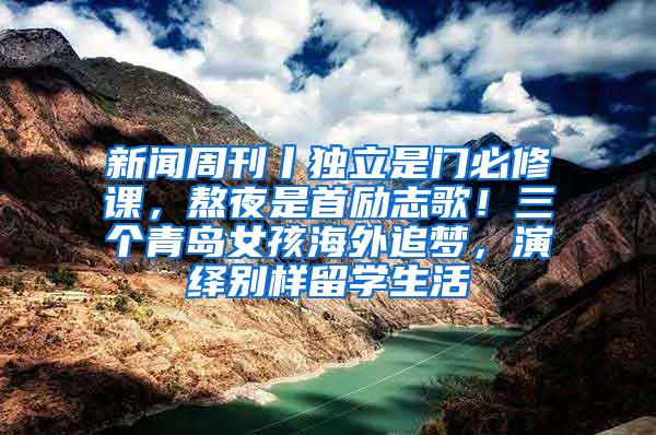 新闻周刊丨独立是门必修课，熬夜是首励志歌！三个青岛女孩海外追梦，演绎别样留学生活