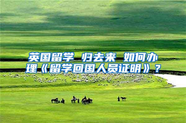 英国留学 归去来 如何办理《留学回国人员证明》？