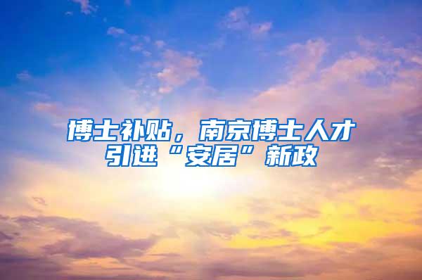 博士补贴，南京博士人才引进“安居”新政