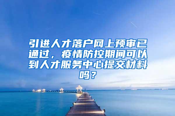 引进人才落户网上预审已通过，疫情防控期间可以到人才服务中心提交材料吗？