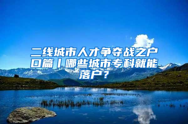 二线城市人才争夺战之户口篇丨哪些城市专科就能落户？