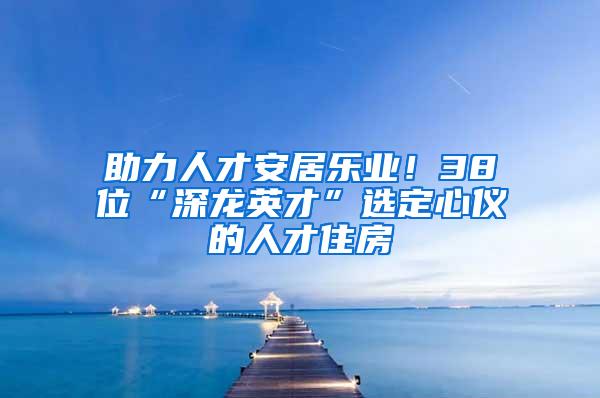 助力人才安居乐业！38位“深龙英才”选定心仪的人才住房