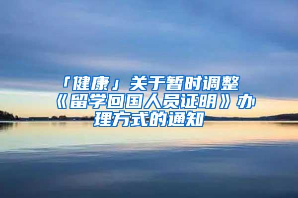 「健康」关于暂时调整《留学回国人员证明》办理方式的通知