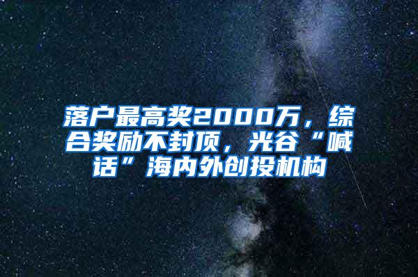落户最高奖2000万，综合奖励不封顶，光谷“喊话”海内外创投机构