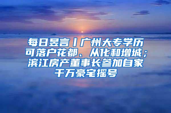 每日昱言丨广州大专学历可落户花都、从化和增城；滨江房产董事长参加自家千万豪宅摇号