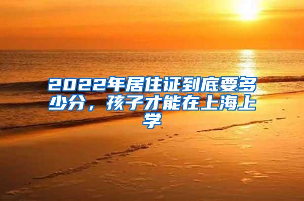 2022年居住证到底要多少分，孩子才能在上海上学