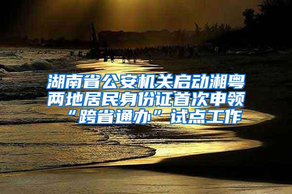 湖南省公安机关启动湘粤两地居民身份证首次申领“跨省通办”试点工作