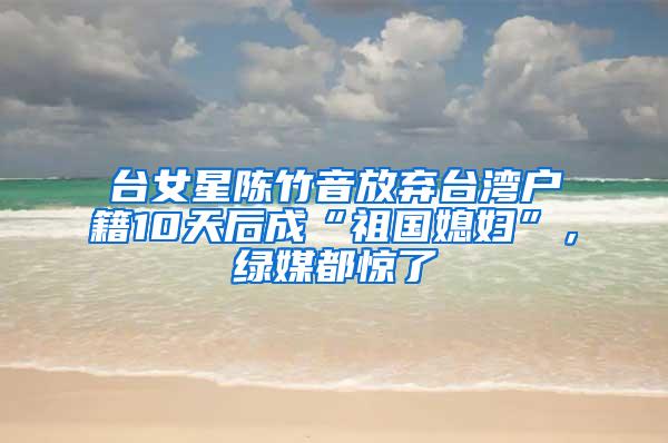 台女星陈竹音放弃台湾户籍10天后成“祖国媳妇”，绿媒都惊了