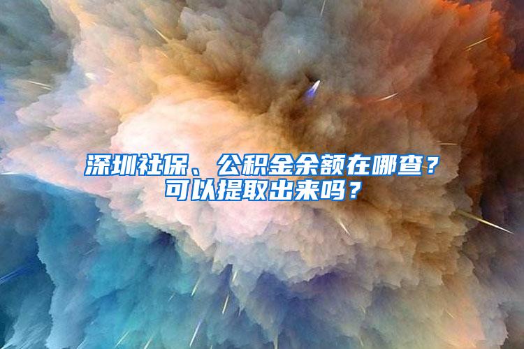 深圳社保、公积金余额在哪查？可以提取出来吗？