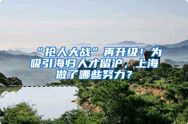“抢人大战”再升级！为吸引海归人才留沪，上海做了哪些努力？