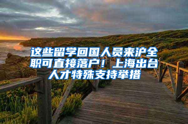 这些留学回国人员来沪全职可直接落户！上海出台人才特殊支持举措