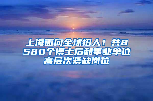 上海面向全球招人！共8580个博士后和事业单位高层次紧缺岗位
