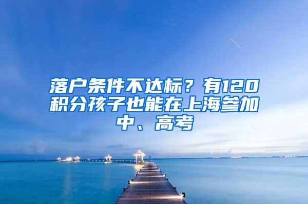 落户条件不达标？有120积分孩子也能在上海参加中、高考