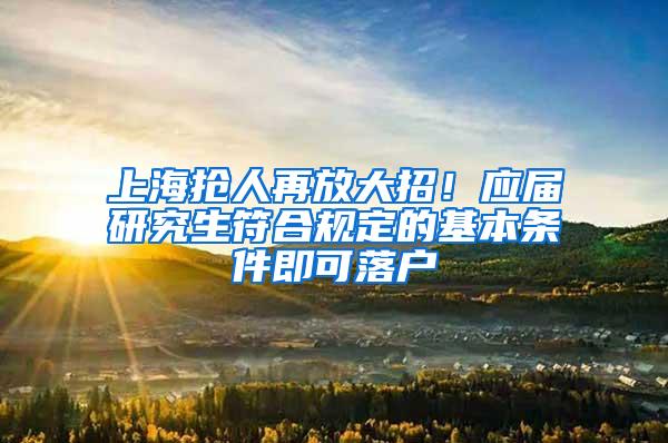 上海抢人再放大招！应届研究生符合规定的基本条件即可落户