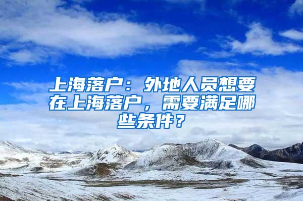上海落户：外地人员想要在上海落户，需要满足哪些条件？