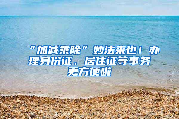 “加减乘除”妙法来也！办理身份证、居住证等事务更方便啦