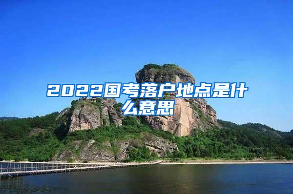 2022国考落户地点是什么意思