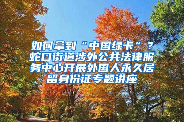 如何拿到“中国绿卡”？蛇口街道涉外公共法律服务中心开展外国人永久居留身份证专题讲座