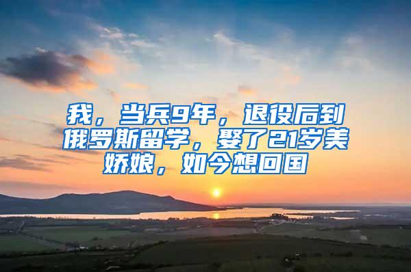 我，当兵9年，退役后到俄罗斯留学，娶了21岁美娇娘，如今想回国