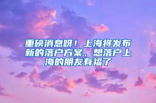 重磅消息呀！上海将发布新的落户方案，想落户上海的朋友有福了