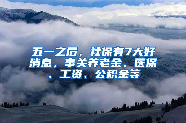 五一之后，社保有7大好消息，事关养老金、医保、工资、公积金等