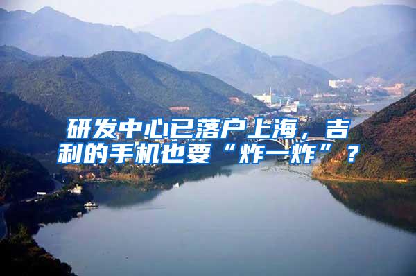 研发中心已落户上海，吉利的手机也要“炸一炸”？