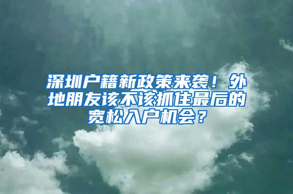 深圳户籍新政策来袭！外地朋友该不该抓住最后的宽松入户机会？