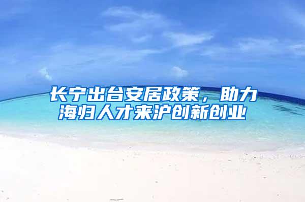 长宁出台安居政策，助力海归人才来沪创新创业
