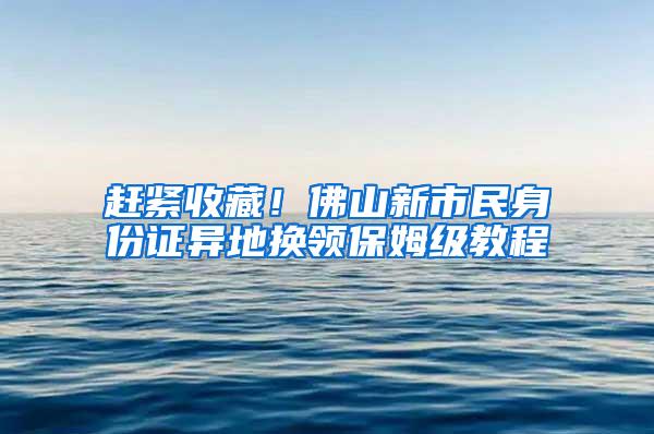 赶紧收藏！佛山新市民身份证异地换领保姆级教程