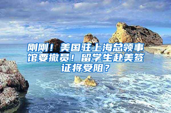 刚刚！美国驻上海总领事馆要撤员！留学生赴美签证将受阻？