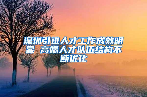 深圳引进人才工作成效明显 高端人才队伍结构不断优化