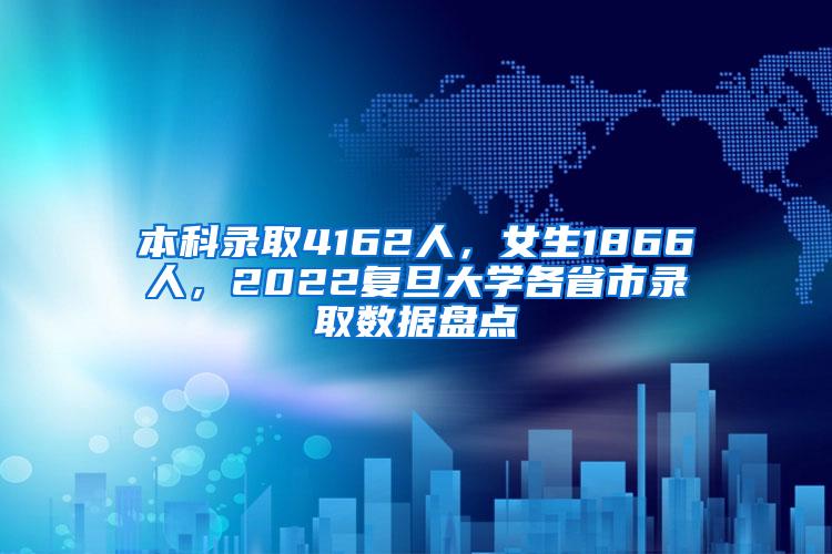 本科录取4162人，女生1866人，2022复旦大学各省市录取数据盘点