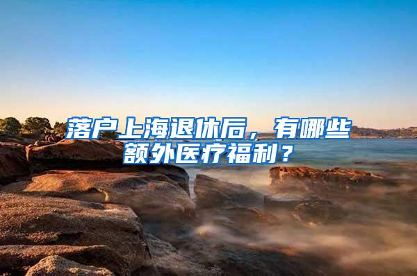 落户上海退休后，有哪些额外医疗福利？