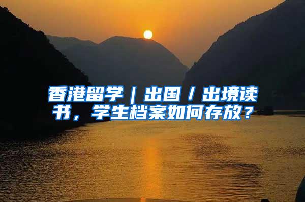 香港留学｜出国／出境读书，学生档案如何存放？