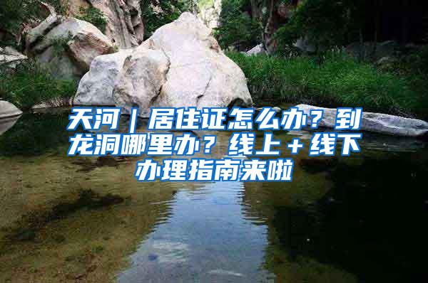 天河｜居住证怎么办？到龙洞哪里办？线上＋线下办理指南来啦