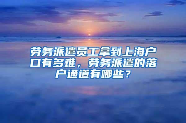 劳务派遣员工拿到上海户口有多难，劳务派遣的落户通道有哪些？