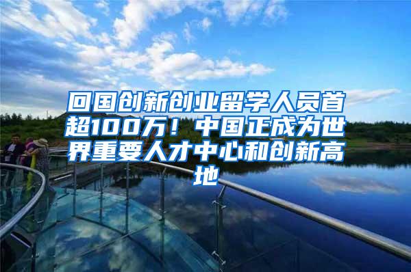 回国创新创业留学人员首超100万！中国正成为世界重要人才中心和创新高地