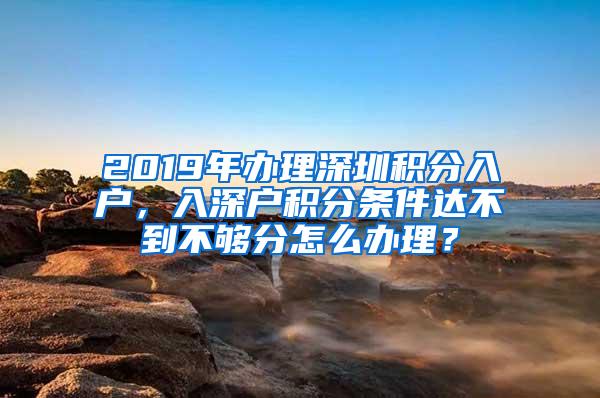 2019年办理深圳积分入户，入深户积分条件达不到不够分怎么办理？