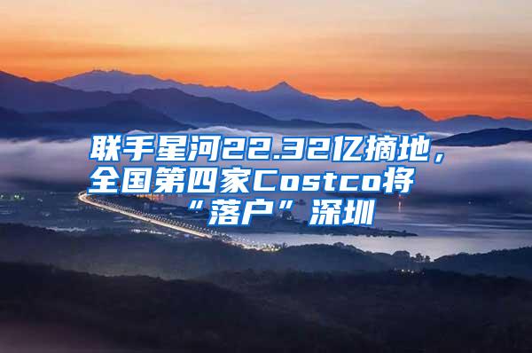 联手星河22.32亿摘地，全国第四家Costco将“落户”深圳