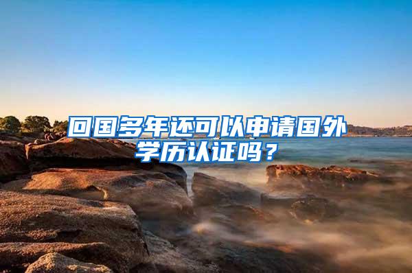 回国多年还可以申请国外学历认证吗？