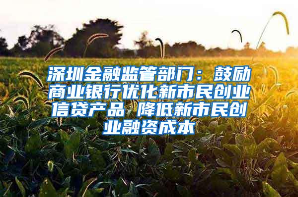 深圳金融监管部门：鼓励商业银行优化新市民创业信贷产品 降低新市民创业融资成本
