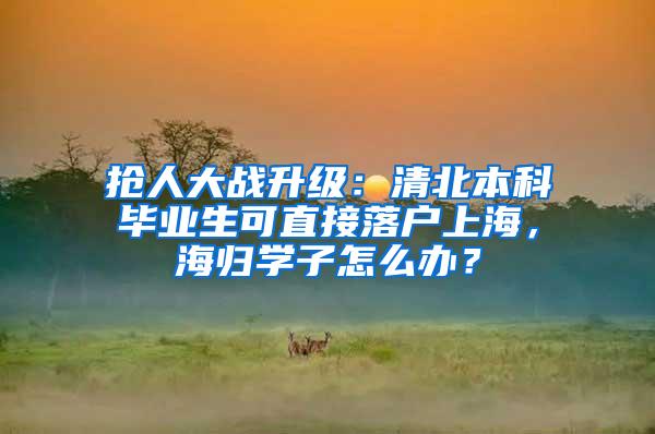 抢人大战升级：清北本科毕业生可直接落户上海，海归学子怎么办？