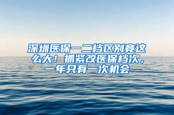 深圳医保一二档区别竟这么大！抓紧改医保档次，一年只有一次机会